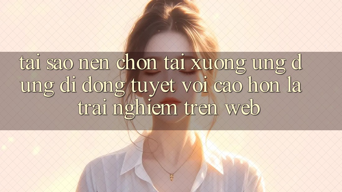 Tại Sao Nên Chọn Tải xuống Ứng Dụng Di Động Tuyệt vời cao hơn Là Trải Nghiệm Trên Web?