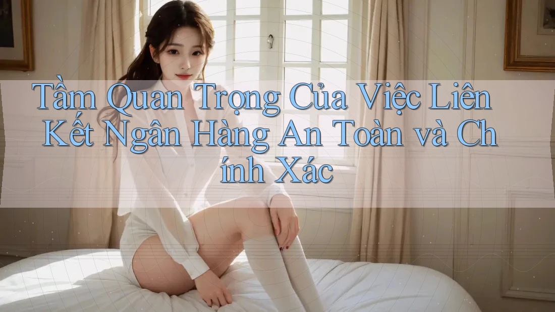Tầm Quan Trọng Của Việc Liên Kết Ngân Hàng An Toàn và Chính Xác