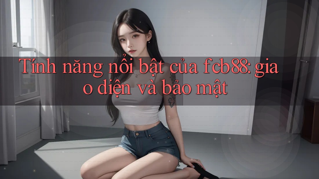 Tính năng nổi bật của fcb88: giao diện và bảo mật
