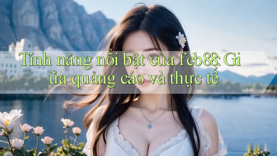 Tính năng nổi bật của fcb88: Giữa quảng cáo và thực tế