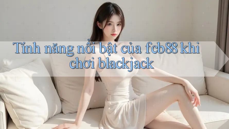Tính năng nổi bật của fcb88 khi chơi blackjack