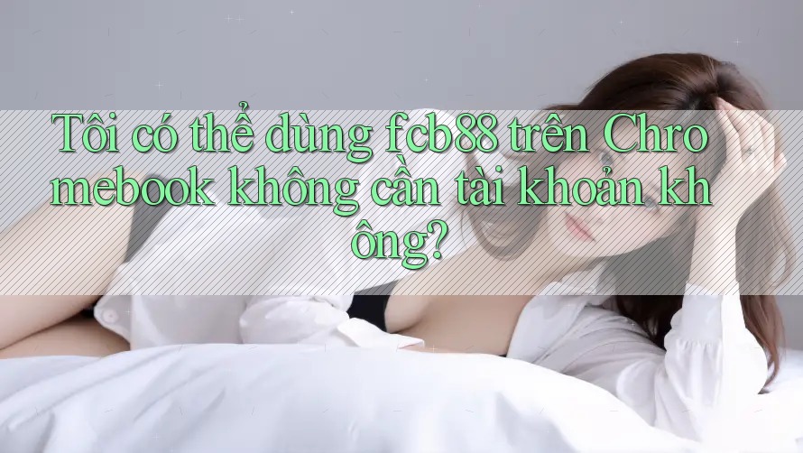 Tôi có thể dùng fcb88 trên Chromebook không cần tài khoản không?