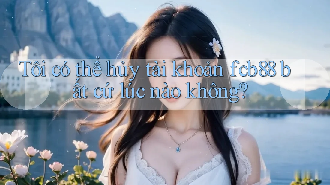 Tôi có thể hủy tài khoản fcb88 bất cứ lúc nào không?