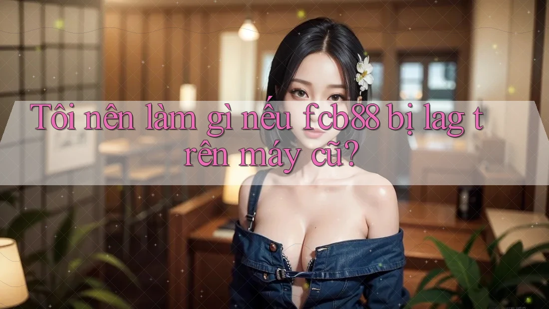 Tôi nên làm gì nếu fcb88 bị lag trên máy cũ?