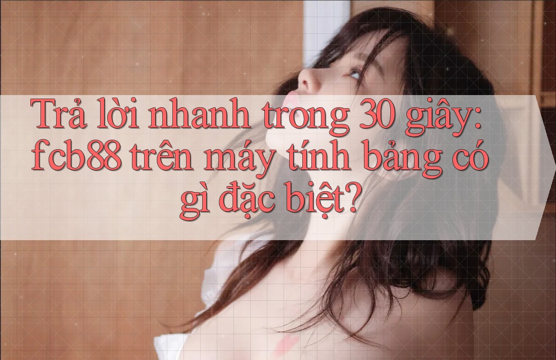 Trả lời nhanh trong 30 giây: fcb88 trên máy tính bảng có gì đặc biệt? Trả lời nhanh trong 30 giây: fcb88 trên máy tính bảng có gì đặc biệt?