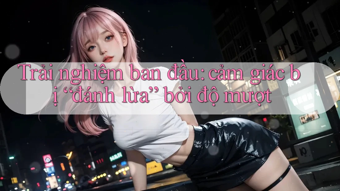 Trải nghiệm ban đầu: cảm giác bị “đánh lừa” bởi độ mượt