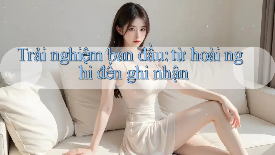 Trải nghiệm ban đầu: từ hoài nghi đến ghi nhận
