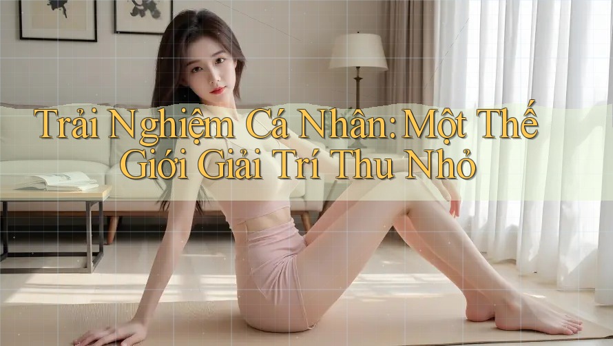 Trải Nghiệm Cá Nhân: Một Thế Giới Giải Trí Thu Nhỏ