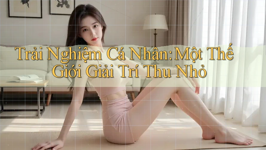 Trải Nghiệm Cá Nhân: Một Thế Giới Giải Trí Thu Nhỏ