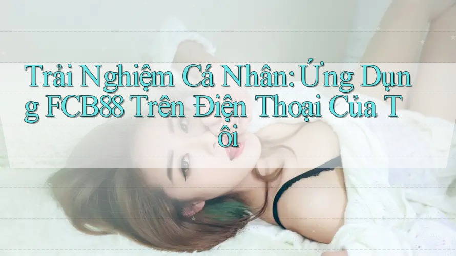 Trải Nghiệm Cá Nhân: Ứng Dụng FCB88 Trên Điện Thoại Của Tôi Trải Nghiệm Cá Nhân: Ứng Dụng FCB88 Trên Điện Thoại Của Tôi