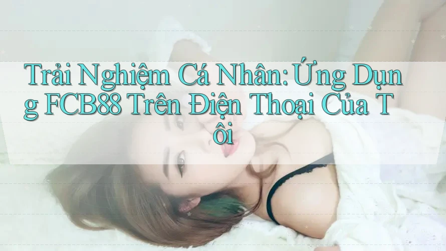 Trải Nghiệm Cá Nhân: Ứng Dụng FCB88 Trên Điện Thoại Của Tôi Trải Nghiệm Cá Nhân: Ứng Dụng FCB88 Trên Điện Thoại Của Tôi