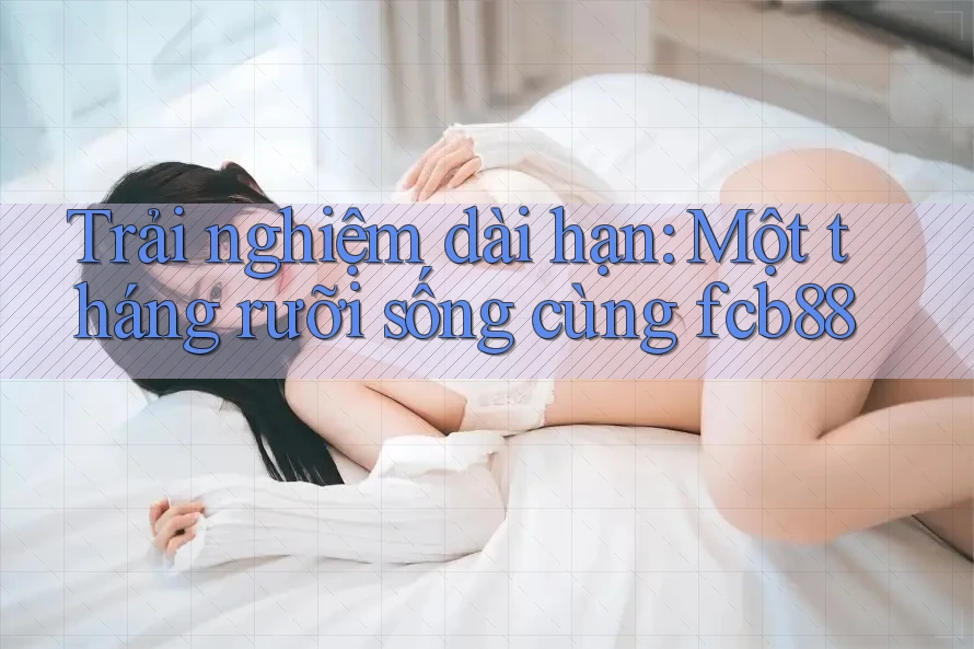 Trải nghiệm dài hạn: Một tháng rưỡi sống cùng fcb88