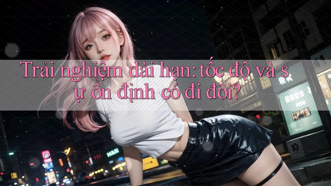 Trải nghiệm dài hạn: tốc độ và sự ổn định có đi đôi?