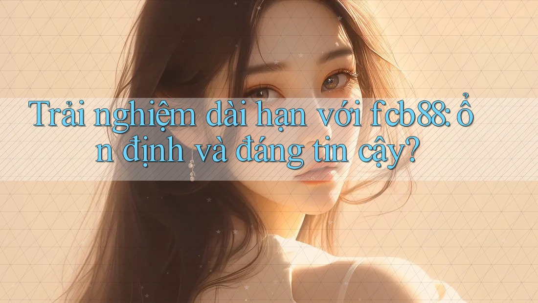 Trải nghiệm dài hạn với fcb88: ổn định và đáng tin cậy?
