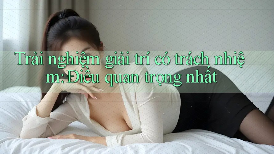 Trải Nghiệm Giải Trí Có Trách Nhiệm: Điều Quan Trọng Nhất