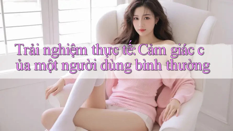 Trải Nghiệm Thực Tế: Cảm Giác Của Một Người Dùng Bình Thường