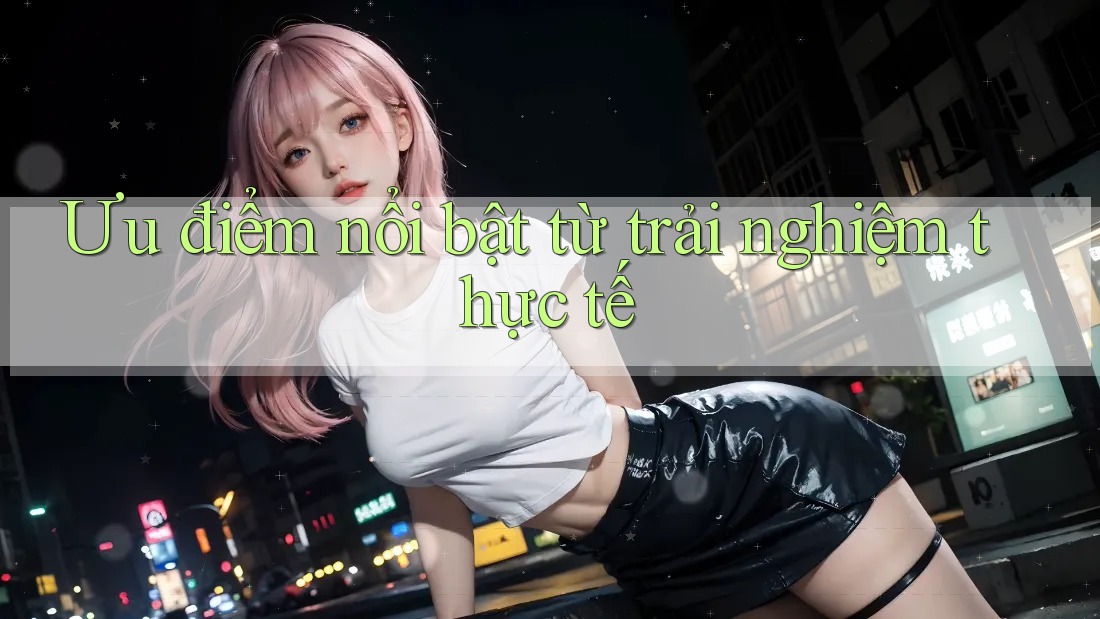 Ưu điểm nổi bật từ trải nghiệm thực tế